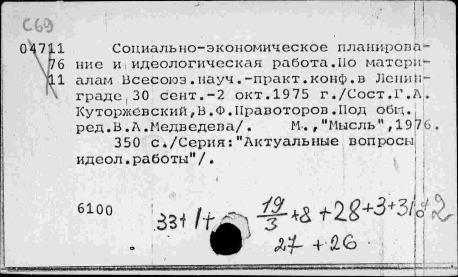 ﻿о
1
6
1
Социально-экономическое планирование и идеологическая работало материалам Всесоюз.науч.-практ.конф.в Ленинграде, 30 сент.-2 окт.1975 г./Сост.Г.А. Куторжевский,В.Ф.Правоторов.Под общ. ред.В.А.Медведева/. М.,"Мысль",1976.
350 с./Серия:"Актуальные вопросы, идеол.работы"/.
6100
4	•